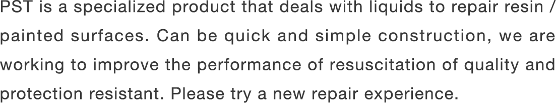 PST is a specialized product that deals with liquids to repair resin / painted surfaces. Can be quick and simple construction, we are working to improve the performance of resuscitation of quality and protection resistant. Please try a new repair experience.